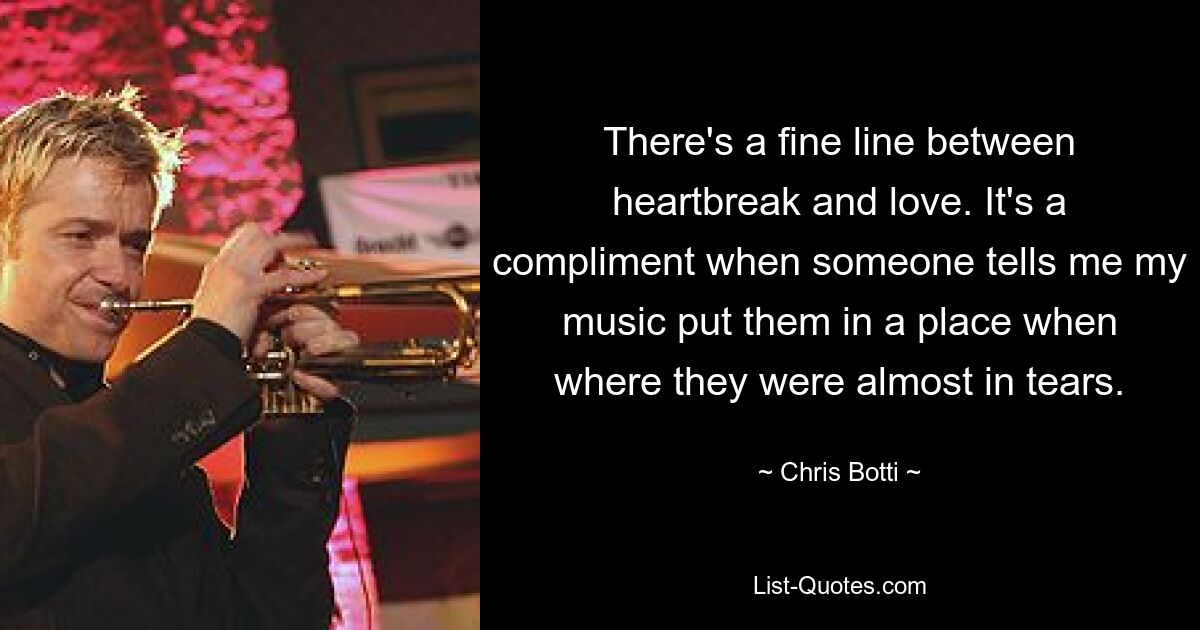 There's a fine line between heartbreak and love. It's a compliment when someone tells me my music put them in a place when where they were almost in tears. — © Chris Botti