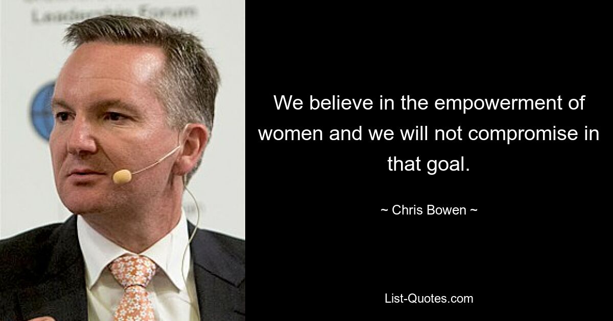 We believe in the empowerment of women and we will not compromise in that goal. — © Chris Bowen