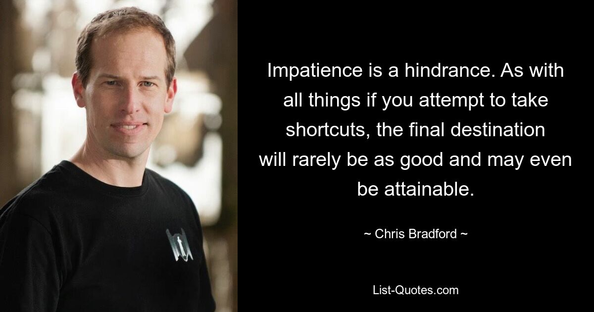 Impatience is a hindrance. As with all things if you attempt to take shortcuts, the final destination will rarely be as good and may even be attainable. — © Chris Bradford