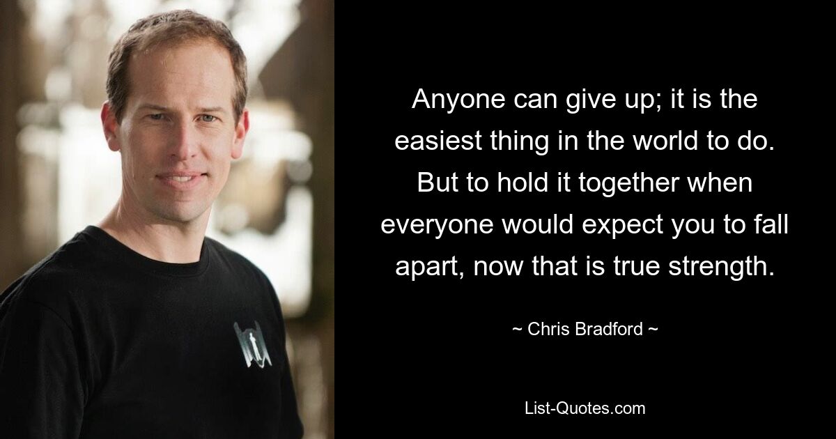 Anyone can give up; it is the easiest thing in the world to do. But to hold it together when everyone would expect you to fall apart, now that is true strength. — © Chris Bradford