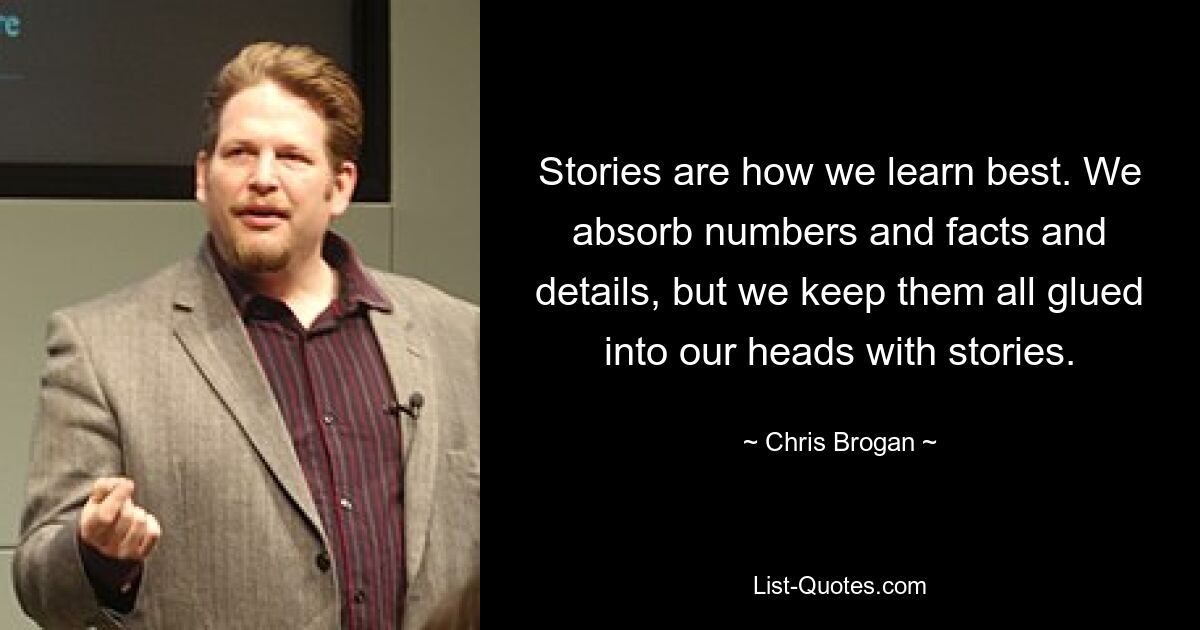 Stories are how we learn best. We absorb numbers and facts and details, but we keep them all glued into our heads with stories. — © Chris Brogan