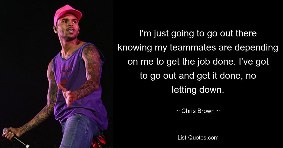 I'm just going to go out there knowing my teammates are depending on me to get the job done. I've got to go out and get it done, no letting down. — © Chris Brown