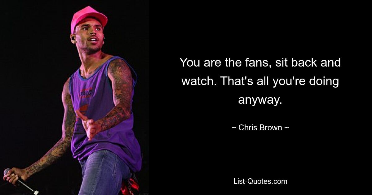 You are the fans, sit back and watch. That's all you're doing anyway. — © Chris Brown