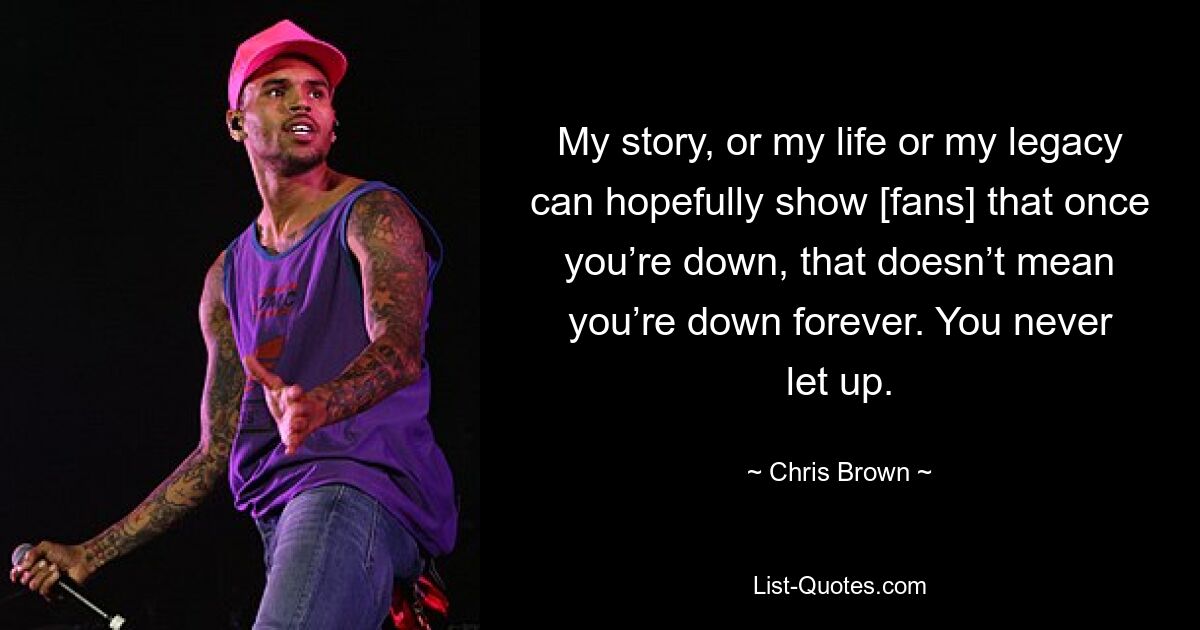 My story, or my life or my legacy can hopefully show [fans] that once you’re down, that doesn’t mean you’re down forever. You never let up. — © Chris Brown