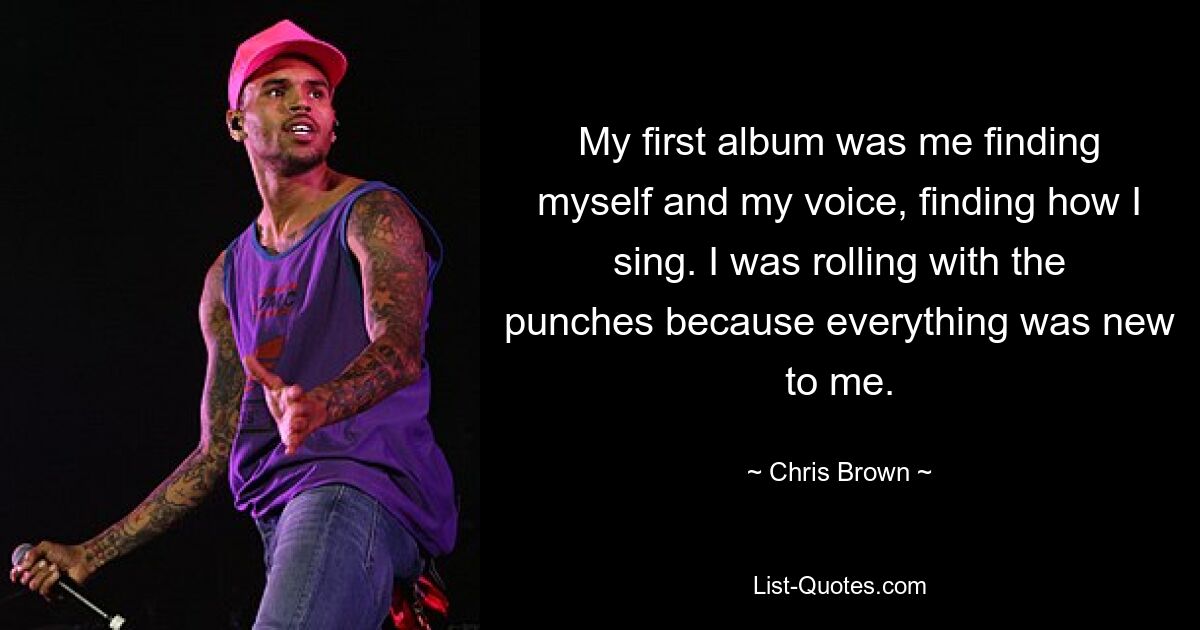 My first album was me finding myself and my voice, finding how I sing. I was rolling with the punches because everything was new to me. — © Chris Brown