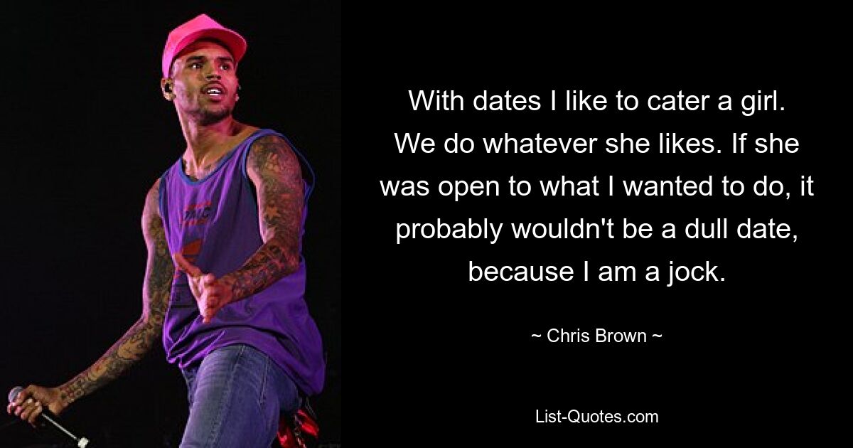 With dates I like to cater a girl. We do whatever she likes. If she was open to what I wanted to do, it probably wouldn't be a dull date, because I am a jock. — © Chris Brown