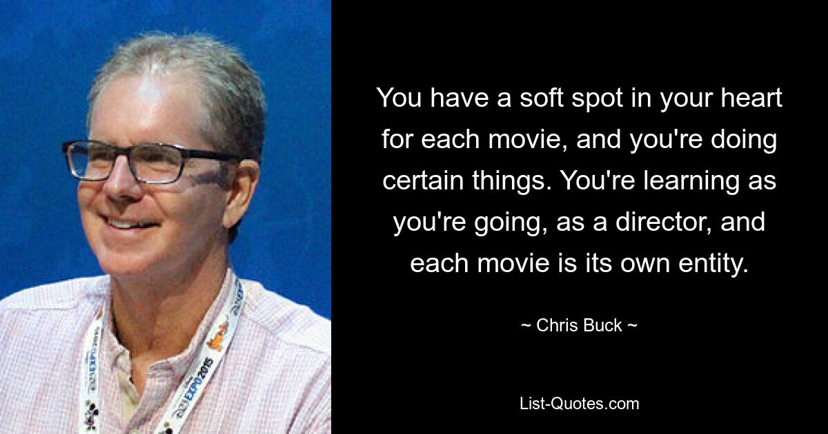 You have a soft spot in your heart for each movie, and you're doing certain things. You're learning as you're going, as a director, and each movie is its own entity. — © Chris Buck