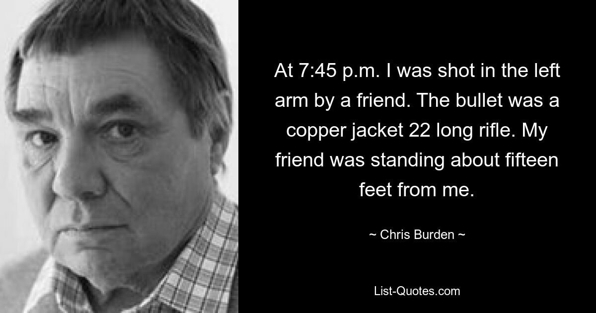 At 7:45 p.m. I was shot in the left arm by a friend. The bullet was a copper jacket 22 long rifle. My friend was standing about fifteen feet from me. — © Chris Burden