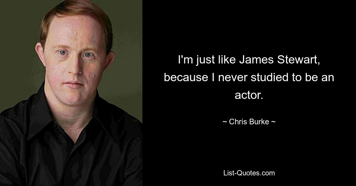 I'm just like James Stewart, because I never studied to be an actor. — © Chris Burke