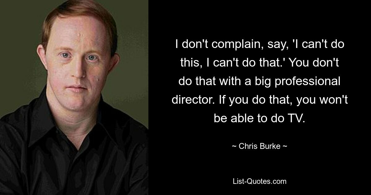 I don't complain, say, 'I can't do this, I can't do that.' You don't do that with a big professional director. If you do that, you won't be able to do TV. — © Chris Burke