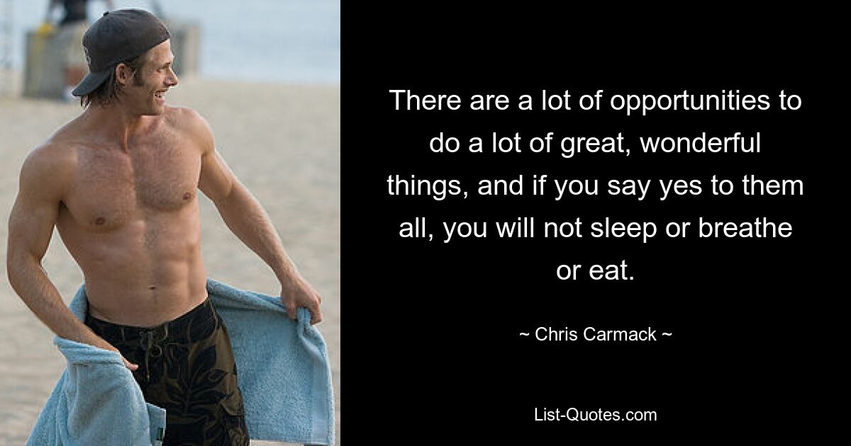 There are a lot of opportunities to do a lot of great, wonderful things, and if you say yes to them all, you will not sleep or breathe or eat. — © Chris Carmack