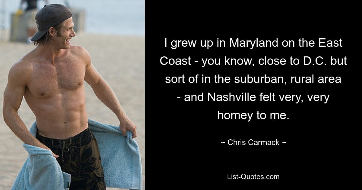 I grew up in Maryland on the East Coast - you know, close to D.C. but sort of in the suburban, rural area - and Nashville felt very, very homey to me. — © Chris Carmack