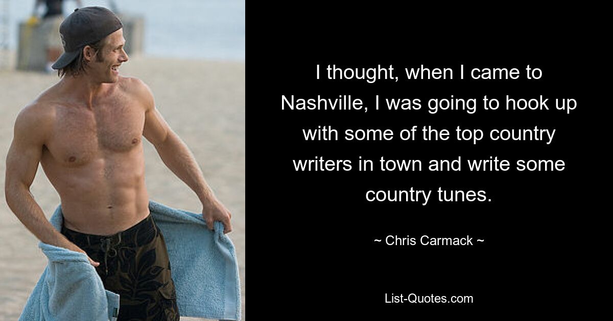 I thought, when I came to Nashville, I was going to hook up with some of the top country writers in town and write some country tunes. — © Chris Carmack