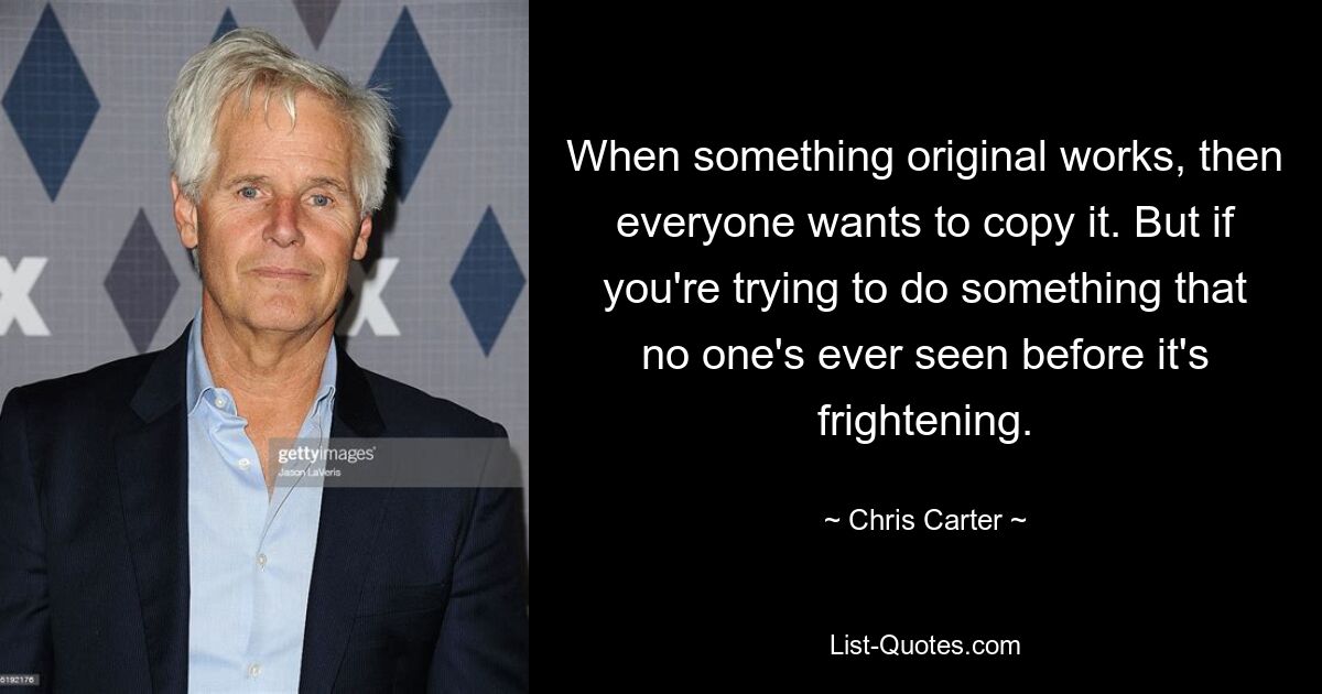 When something original works, then everyone wants to copy it. But if you're trying to do something that no one's ever seen before it's frightening. — © Chris Carter