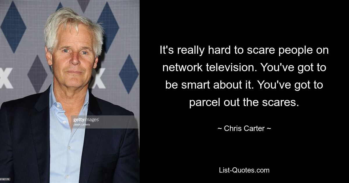 It's really hard to scare people on network television. You've got to be smart about it. You've got to parcel out the scares. — © Chris Carter