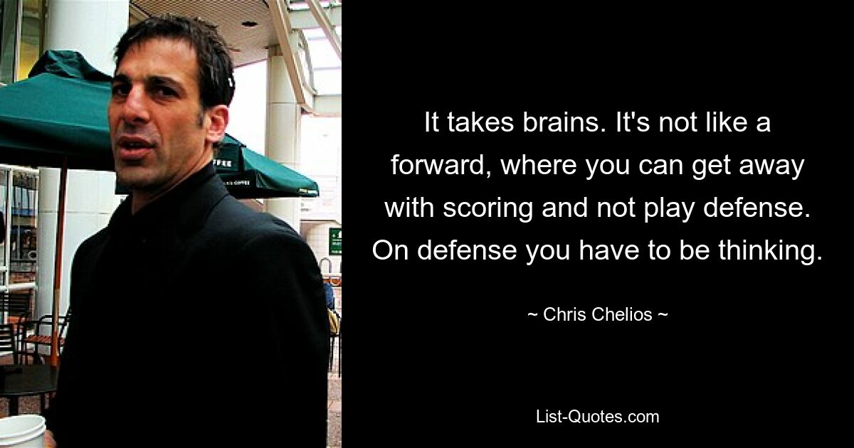 It takes brains. It's not like a forward, where you can get away with scoring and not play defense. On defense you have to be thinking. — © Chris Chelios