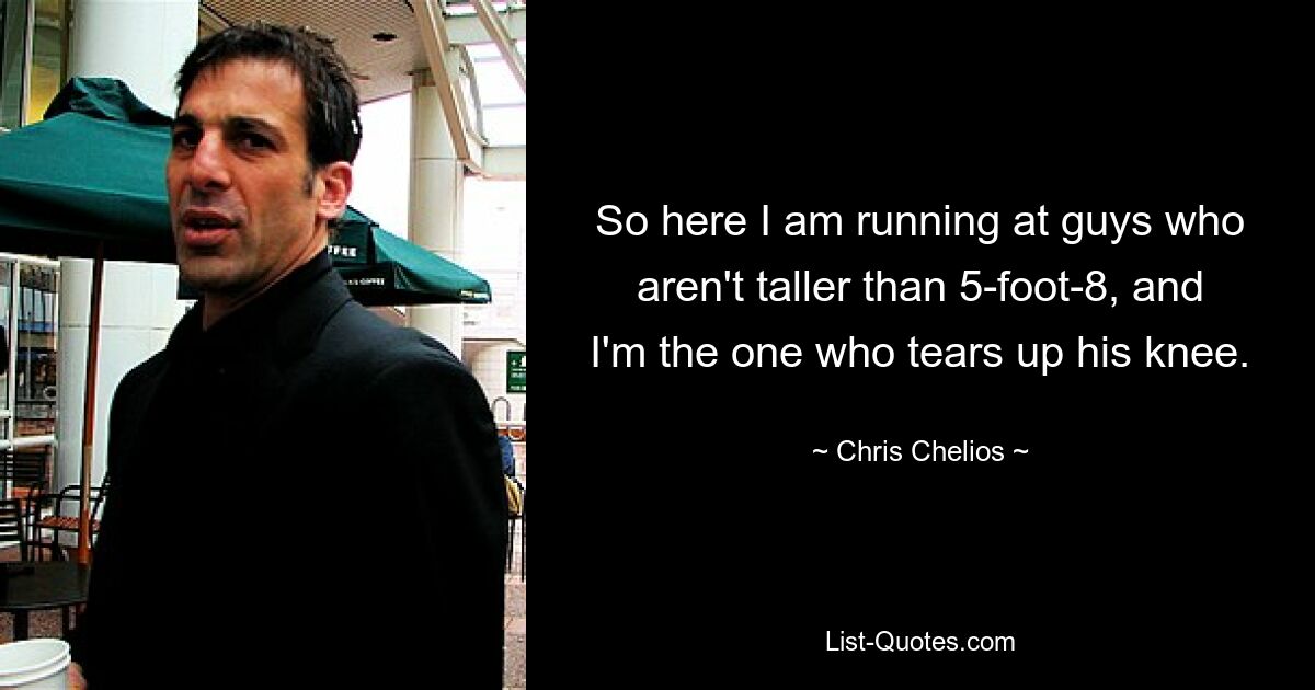 So here I am running at guys who aren't taller than 5-foot-8, and I'm the one who tears up his knee. — © Chris Chelios