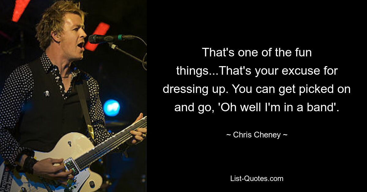 That's one of the fun things...That's your excuse for dressing up. You can get picked on and go, 'Oh well I'm in a band'. — © Chris Cheney