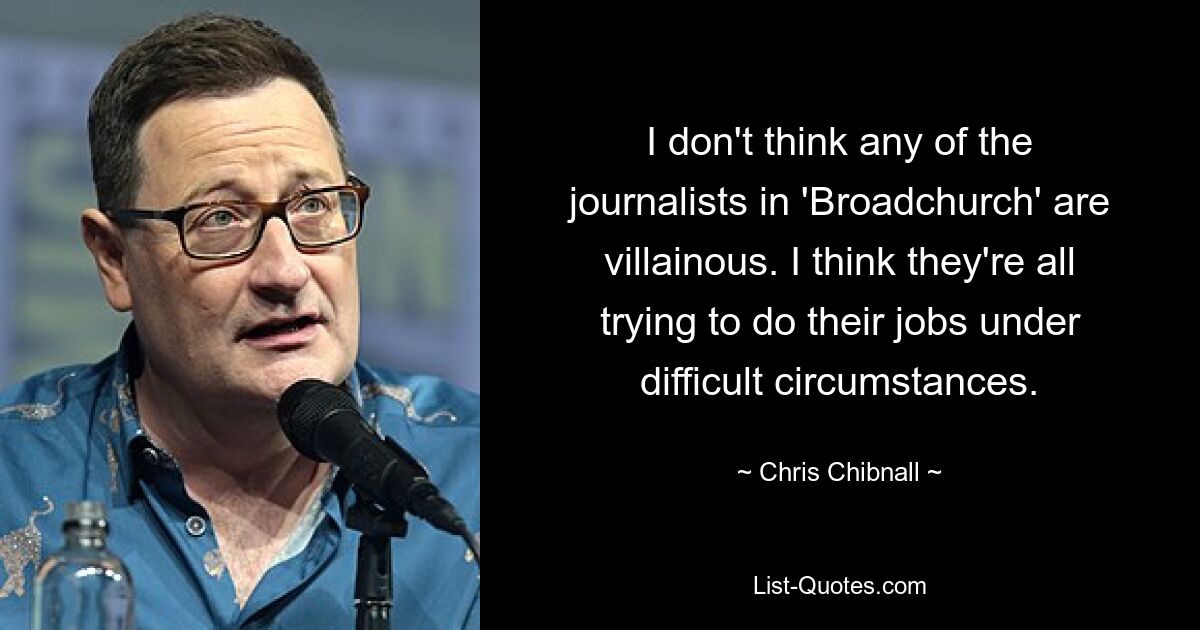 I don't think any of the journalists in 'Broadchurch' are villainous. I think they're all trying to do their jobs under difficult circumstances. — © Chris Chibnall