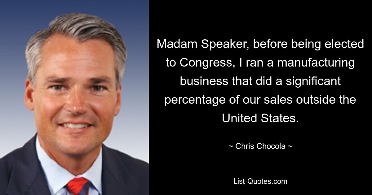 Madam Speaker, before being elected to Congress, I ran a manufacturing business that did a significant percentage of our sales outside the United States. — © Chris Chocola