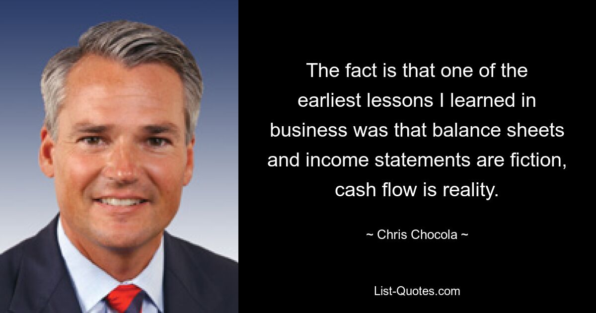 The fact is that one of the earliest lessons I learned in business was that balance sheets and income statements are fiction, cash flow is reality. — © Chris Chocola