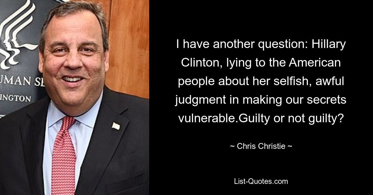 I have another question: Hillary Clinton, lying to the American people about her selfish, awful judgment in making our secrets vulnerable.Guilty or not guilty? — © Chris Christie