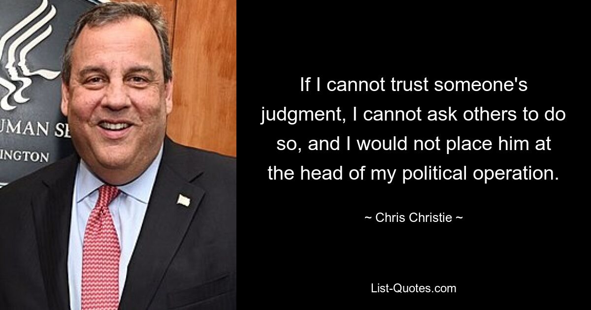 If I cannot trust someone's judgment, I cannot ask others to do so, and I would not place him at the head of my political operation. — © Chris Christie