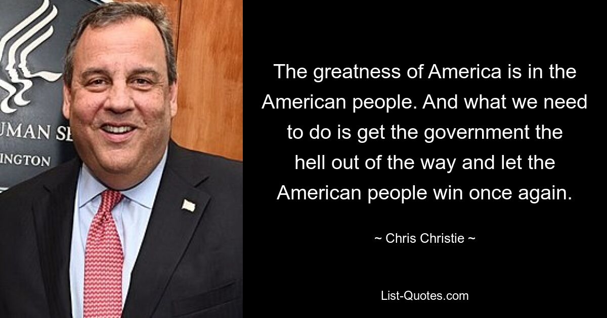 The greatness of America is in the American people. And what we need to do is get the government the hell out of the way and let the American people win once again. — © Chris Christie