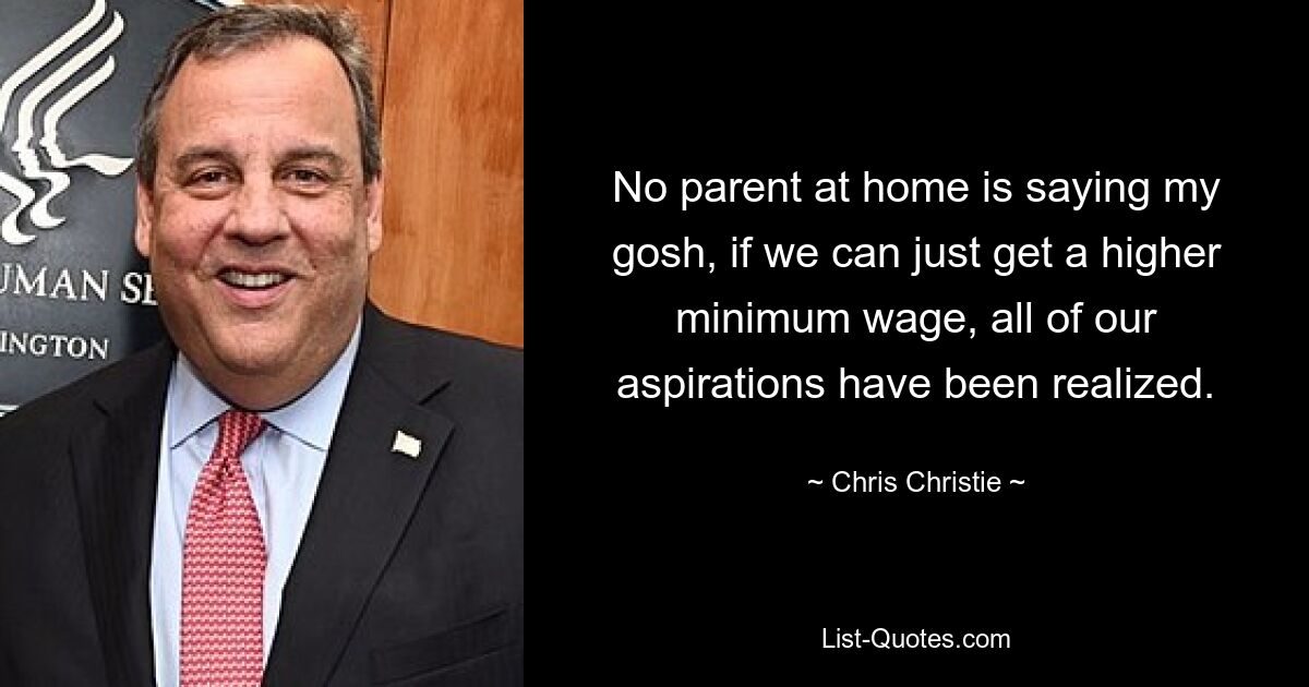 No parent at home is saying my gosh, if we can just get a higher minimum wage, all of our aspirations have been realized. — © Chris Christie