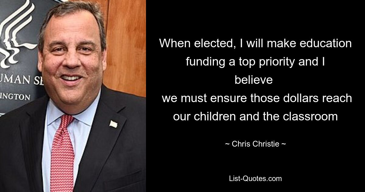 When elected, I will make education funding a top priority and I believe 
 we must ensure those dollars reach our children and the classroom — © Chris Christie