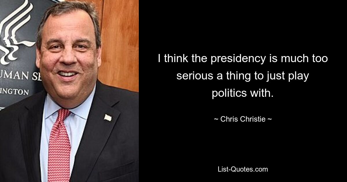 I think the presidency is much too serious a thing to just play politics with. — © Chris Christie