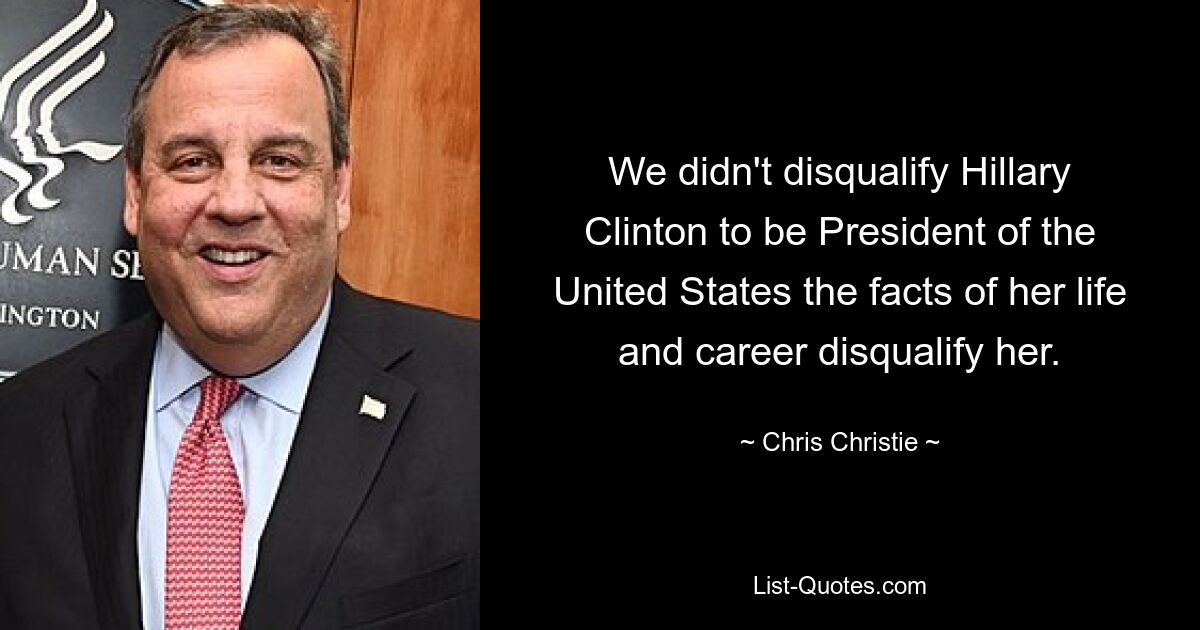 We didn't disqualify Hillary Clinton to be President of the United States the facts of her life and career disqualify her. — © Chris Christie