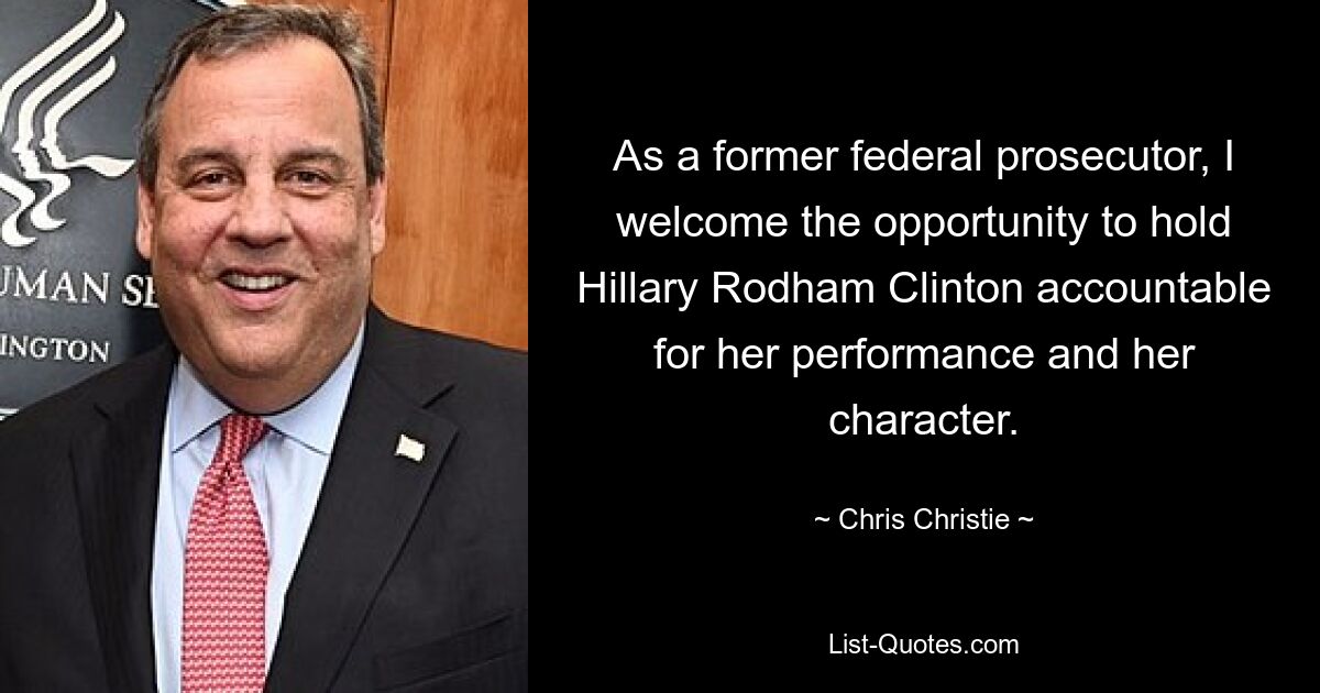 As a former federal prosecutor, I welcome the opportunity to hold Hillary Rodham Clinton accountable for her performance and her character. — © Chris Christie