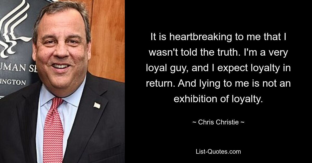 It is heartbreaking to me that I wasn't told the truth. I'm a very loyal guy, and I expect loyalty in return. And lying to me is not an exhibition of loyalty. — © Chris Christie