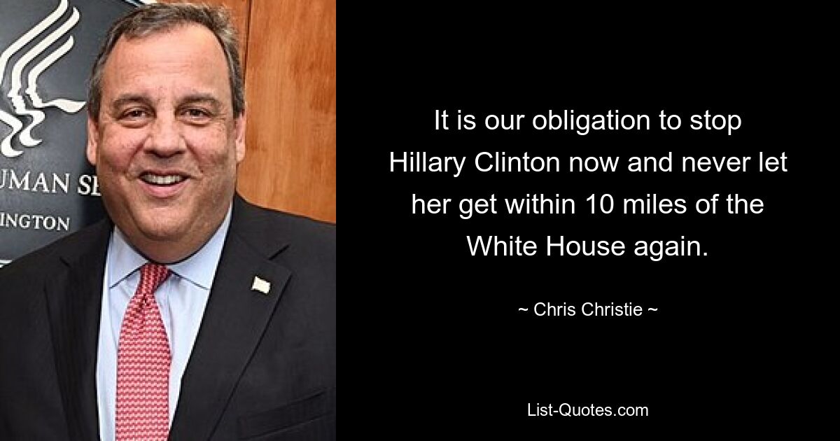 It is our obligation to stop Hillary Clinton now and never let her get within 10 miles of the White House again. — © Chris Christie