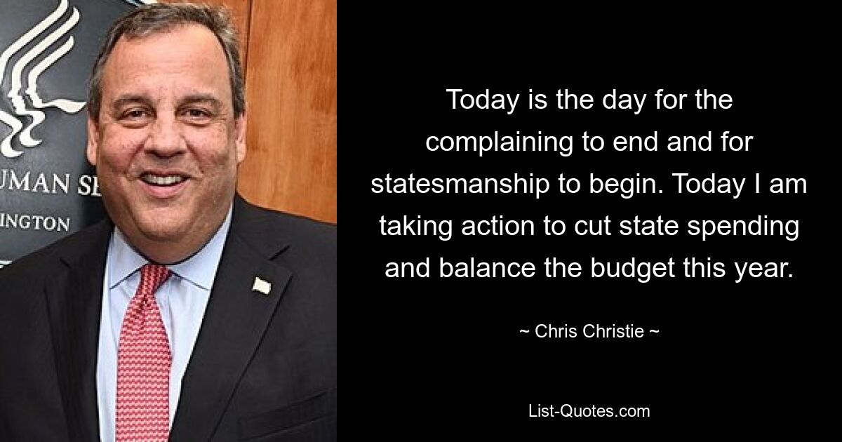 Today is the day for the complaining to end and for statesmanship to begin. Today I am taking action to cut state spending and balance the budget this year. — © Chris Christie