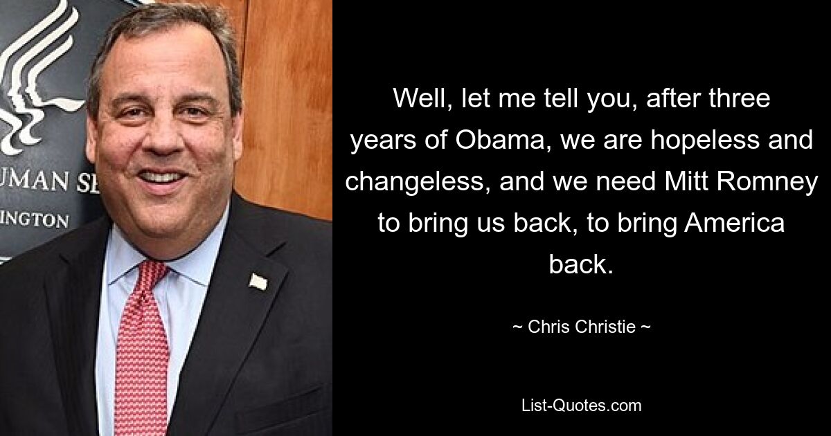 Well, let me tell you, after three years of Obama, we are hopeless and changeless, and we need Mitt Romney to bring us back, to bring America back. — © Chris Christie