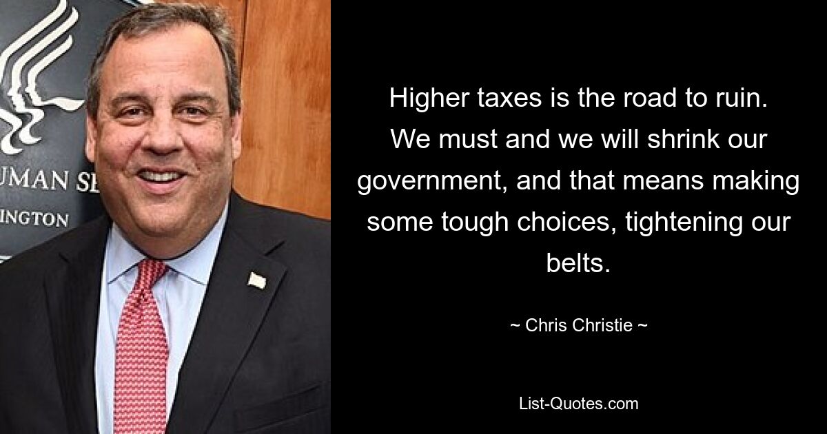 Higher taxes is the road to ruin. We must and we will shrink our government, and that means making some tough choices, tightening our belts. — © Chris Christie