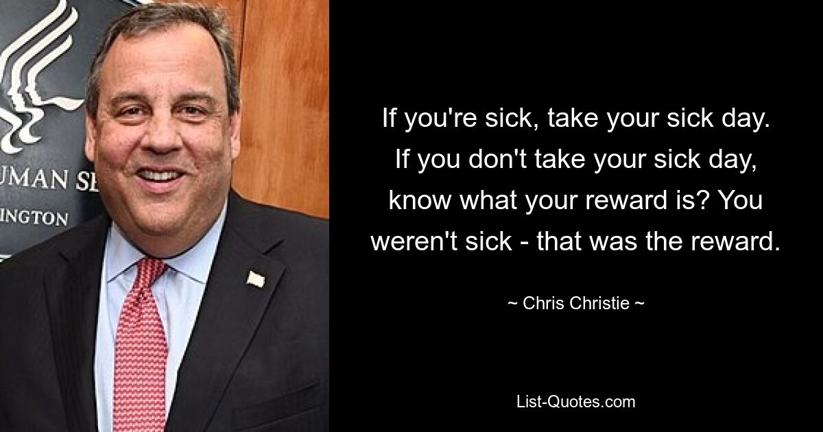 If you're sick, take your sick day. If you don't take your sick day, know what your reward is? You weren't sick - that was the reward. — © Chris Christie