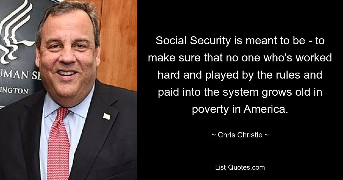 Social Security is meant to be - to make sure that no one who's worked hard and played by the rules and paid into the system grows old in poverty in America. — © Chris Christie