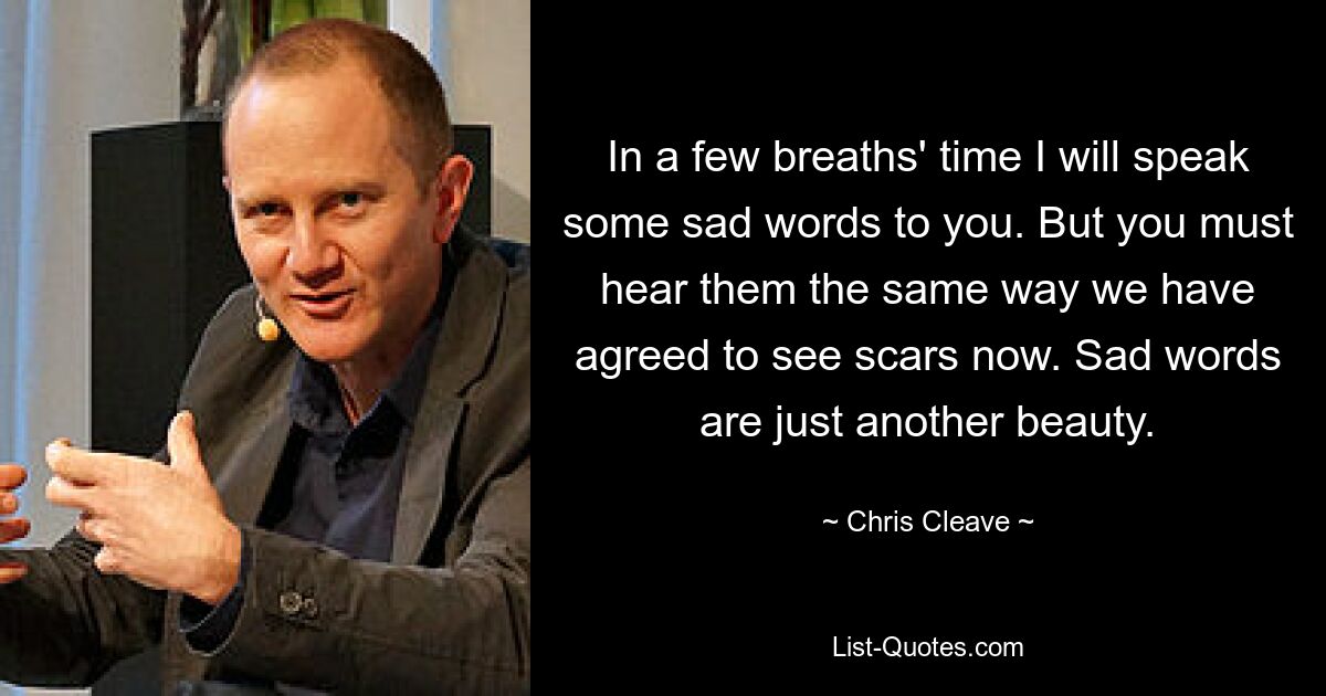 In a few breaths' time I will speak some sad words to you. But you must hear them the same way we have agreed to see scars now. Sad words are just another beauty. — © Chris Cleave