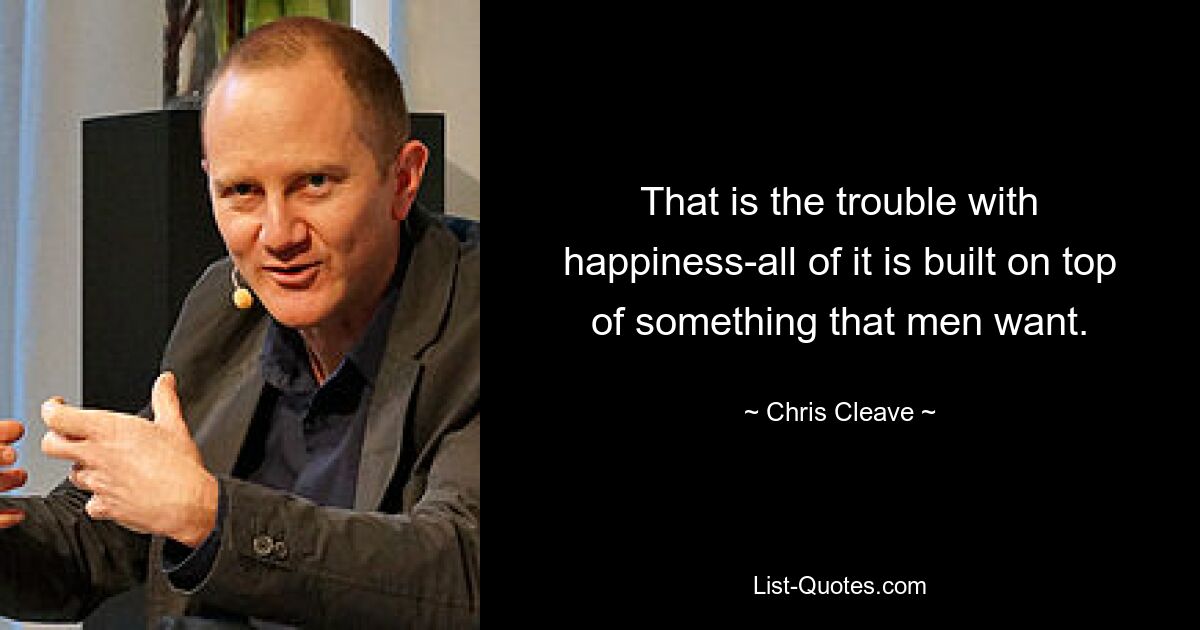 That is the trouble with happiness-all of it is built on top of something that men want. — © Chris Cleave