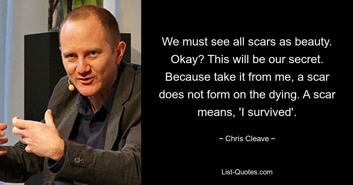 We must see all scars as beauty. Okay? This will be our secret. Because take it from me, a scar does not form on the dying. A scar means, 'I survived'. — © Chris Cleave