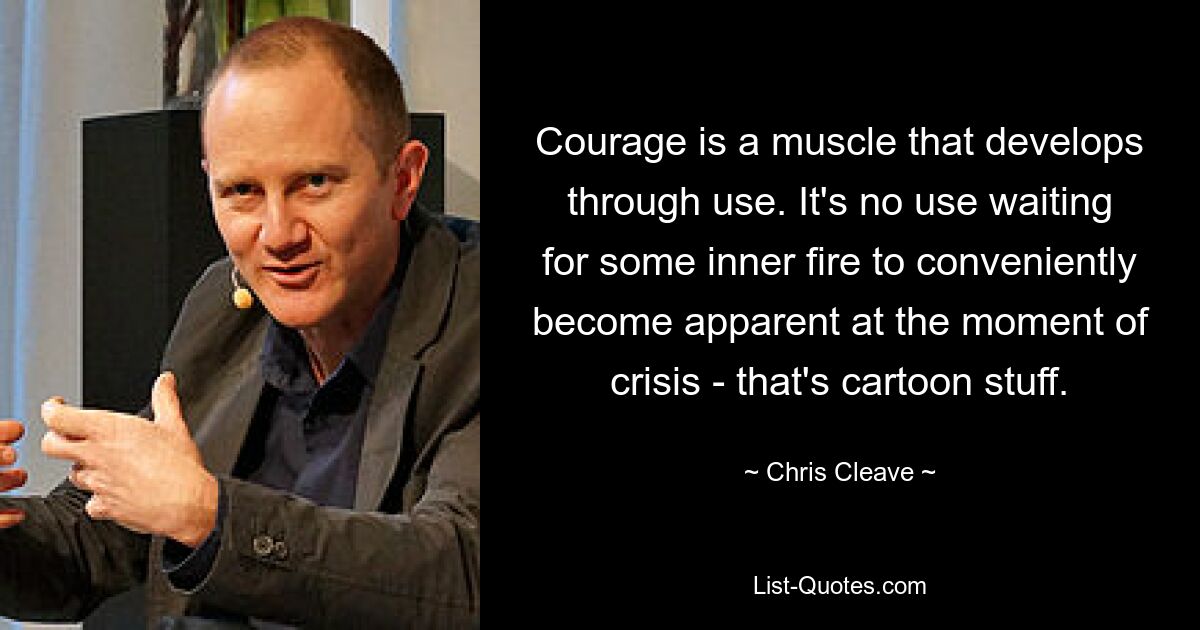 Courage is a muscle that develops through use. It's no use waiting for some inner fire to conveniently become apparent at the moment of crisis - that's cartoon stuff. — © Chris Cleave