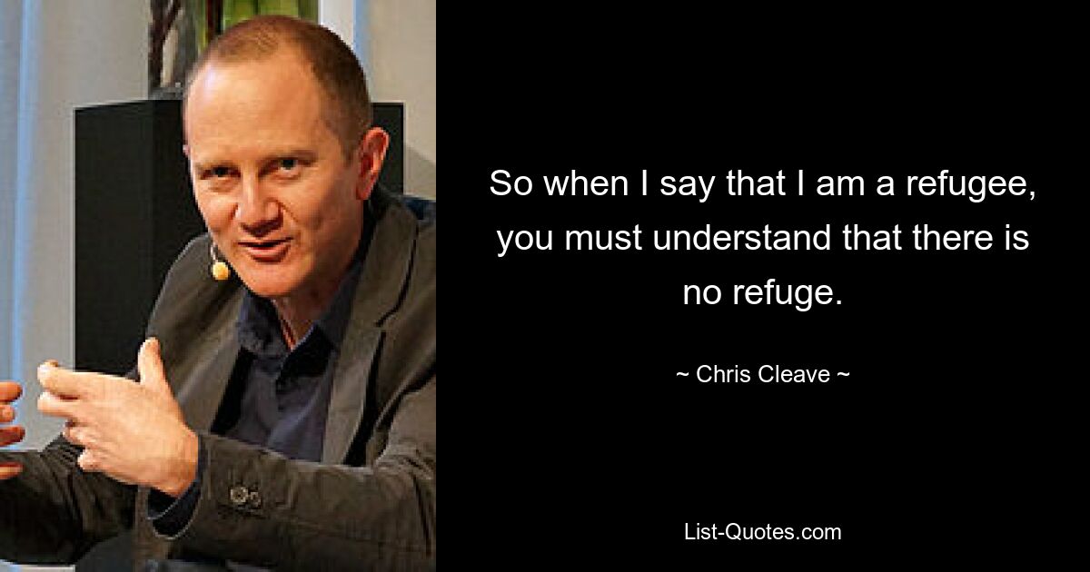 So when I say that I am a refugee, you must understand that there is no refuge. — © Chris Cleave