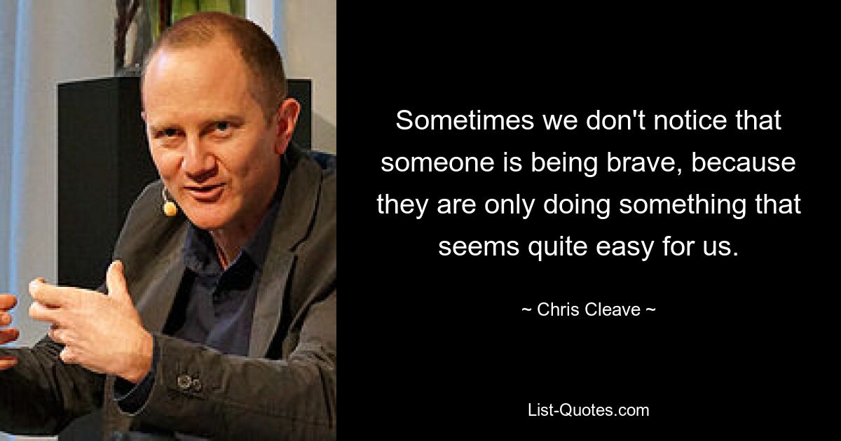 Sometimes we don't notice that someone is being brave, because they are only doing something that seems quite easy for us. — © Chris Cleave