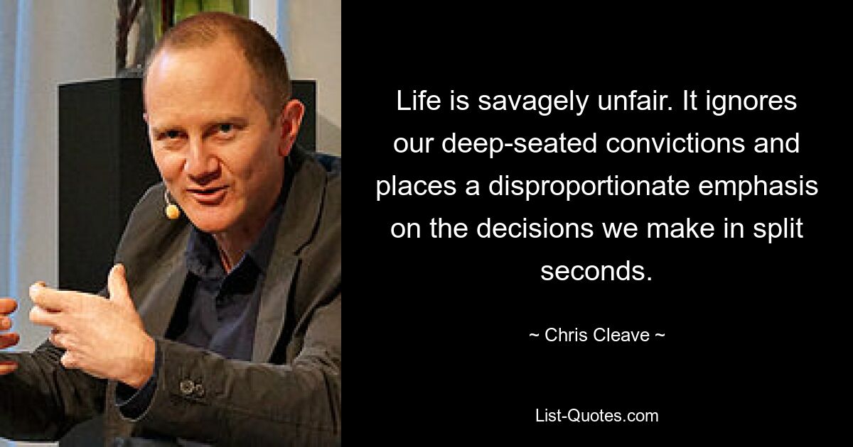 Life is savagely unfair. It ignores our deep-seated convictions and places a disproportionate emphasis on the decisions we make in split seconds. — © Chris Cleave