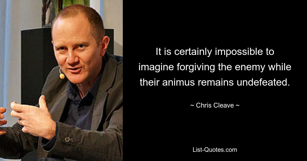 It is certainly impossible to imagine forgiving the enemy while their animus remains undefeated. — © Chris Cleave