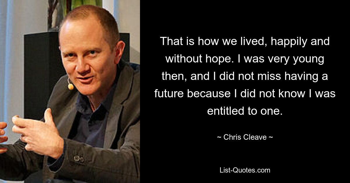 That is how we lived, happily and without hope. I was very young then, and I did not miss having a future because I did not know I was entitled to one. — © Chris Cleave