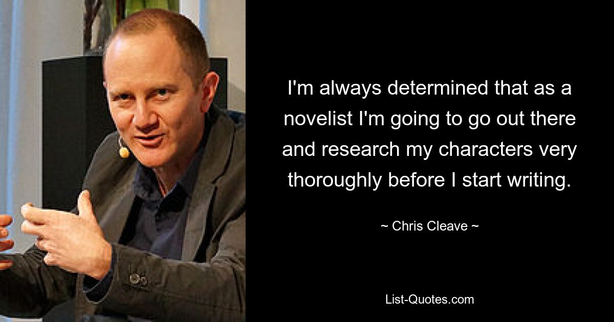 I'm always determined that as a novelist I'm going to go out there and research my characters very thoroughly before I start writing. — © Chris Cleave